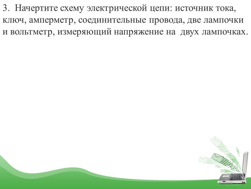 Начертите схему электрической цепи: источник тока, ключ, амперметр, соединительные провода, две лампочки и вольтметр, измеряющий напряжение на двух лампочках